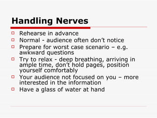 Handling Nerves Rehearse in advance Normal - audience often don’t notice Prepare for worst case scenario – e.g. awkward questions  Try to relax - deep breathing, arriving in ample time, don’t hold pages, position yourself comfortably Your audience not focused on you – more interested in the information Have a glass of water at hand 
