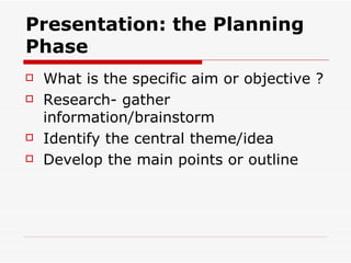 Presentation: the Planning Phase What is the specific aim or objective ? Research- gather information/brainstorm  Identify the central theme/idea Develop the main points or outline 