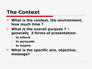 The Context What is the context, the environment, how much time ? What is the overall purpose ? – generally  3 forms of presentation: to inform to persuade to inspire What is the specific aim, objective, message? 