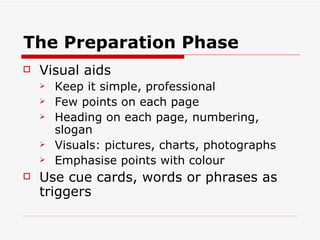 The Preparation Phase Visual aids Keep it simple, professional  Few points on each page Heading on each page, numbering, slogan Visuals: pictures, charts, photographs Emphasise points with colour Use cue cards, words or phrases as triggers 