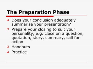 The Preparation Phase Does your conclusion adequately summarise your presentation? Prepare your closing to suit your personality, e.g. close on a question, quotation, story, summary, call for action Handouts Practice 