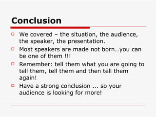 Conclusion We covered – the situation, the audience, the speaker, the presentation. Most speakers are made not born…you can be one of them !!! Remember: tell them what you are going to tell them, tell them and then tell them again! Have a strong conclusion ... so your audience is looking for more!  