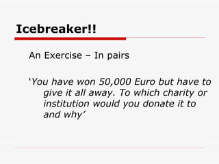 Icebreaker!! An Exercise – In pairs ‘ You have won 50,000 Euro but have to give it all away. To which charity or institution would you donate it to and why’ 