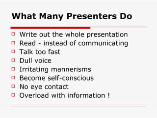 What Many Presenters Do Write out the whole presentation Read - instead of communicating Talk too fast Dull voice Irritating mannerisms Become self-conscious No eye contact Overload with information ! 