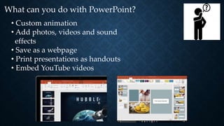 What can you do with PowerPoint?
• Custom animation
• Add photos, videos and sound
effects
• Save as a webpage
• Print presentations as handouts
• Embed YouTube videos
 