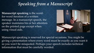 Speaking from a Manuscript
Manuscript speaking is the word-
for-word iteration of a written
message. In a manuscript speech, the
speaker maintains his or her attention
on the printed page except when
using visual aids.
Manuscript speaking is reserved for special occasions. You might be
giving a presentation where every word must be exactly as you want it
so you won't be misquoted. Perhaps your speech includes technical
information that must be carefully worded.
 