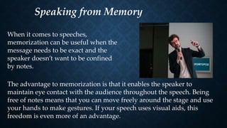 Speaking from Memory
When it comes to speeches,
memorization can be useful when the
message needs to be exact and the
speaker doesn’t want to be confined
by notes.
The advantage to memorization is that it enables the speaker to
maintain eye contact with the audience throughout the speech. Being
free of notes means that you can move freely around the stage and use
your hands to make gestures. If your speech uses visual aids, this
freedom is even more of an advantage.
 