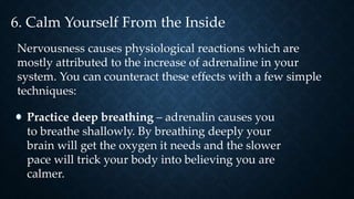 6. Calm Yourself From the Inside
Nervousness causes physiological reactions which are
mostly attributed to the increase of adrenaline in your
system. You can counteract these effects with a few simple
techniques:
Practice deep breathing – adrenalin causes you
to breathe shallowly. By breathing deeply your
brain will get the oxygen it needs and the slower
pace will trick your body into believing you are
calmer.
 