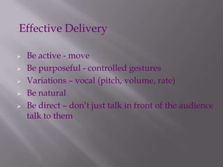  Be active - move
 Be purposeful - controlled gestures
 Variations – vocal (pitch, volume, rate)
 Be natural
 Be direct – don’t just talk in front of the audience
talk to them
Effective Delivery
 