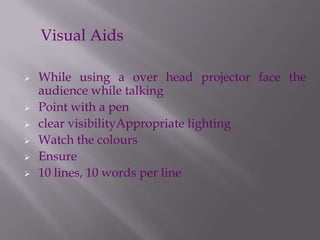 While using a over head projector face the
audience while talking
 Point with a pen
 clear visibilityAppropriate lighting
 Watch the colours
 Ensure
 10 lines, 10 words per line
Visual Aids
 