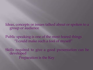 Ideas, concepts or issues talked about or spoken to a
group or audience
Public speaking is one of the most feared things
“I could make such a fool of myself”
Skills required to give a good presentation can be
developed
Preparation is the Key
 