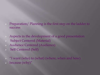  Preparation/ Planning is the first step on the ladder to
success
 Aspects in the development of a good presentation
 Subject Centered (Material)
 Audience Centered (Audience)
 Self Centered (Self)
 “I want (who) to (what) (where, when and how)
 because (why)”
 
