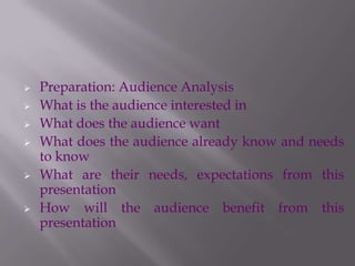  Preparation: Audience Analysis
 What is the audience interested in
 What does the audience want
 What does the audience already know and needs
to know
 What are their needs, expectations from this
presentation
 How will the audience benefit from this
presentation
 