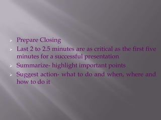  Prepare Closing
 Last 2 to 2.5 minutes are as critical as the first five
minutes for a successful presentation
 Summarize- highlight important points
 Suggest action- what to do and when, where and
how to do it
 