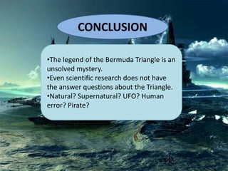 CONCLUSION
•The legend of the Bermuda Triangle is an
unsolved mystery.
•Even scientific research does not have
the answer questions about the Triangle.
•Natural? Supernatural? UFO? Human
error? Pirate?
 