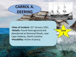 CARROL A.
DEERING
•Date of incident: 31st January 1921.
•Details: Found hard aground and
abandoned at Diamond Shoals, near
Cape Hatteras, North Carolina.
•Possibility: Victim of piracy.
Case
1
 