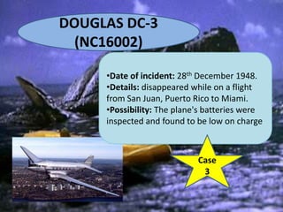 DOUGLAS DC-3
(NC16002)
•Date of incident: 28th December 1948.
•Details: disappeared while on a flight
from San Juan, Puerto Rico to Miami.
•Possibility: The plane's batteries were
inspected and found to be low on charge
Case
3
 