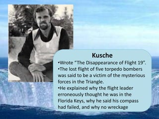 Kusche
•Wrote “The Disappearance of Flight 19”.
•The lost flight of five torpedo bombers
was said to be a victim of the mysterious
forces in the Triangle.
•He explained why the flight leader
erroneously thought he was in the
Florida Keys, why he said his compass
had failed, and why no wreckage
 