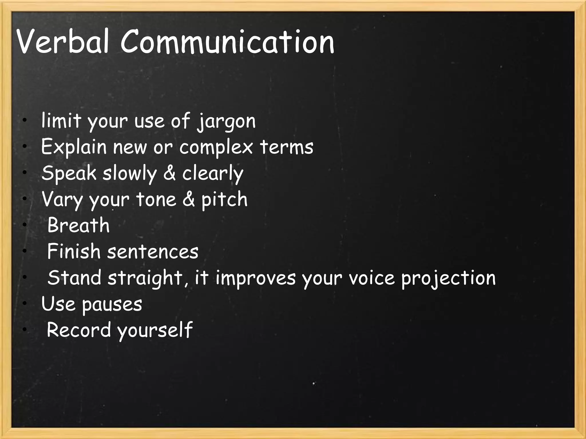 Verbal Communication limit your use of jargon Explain new or complex terms Speak slowly & clearly Vary your tone & pitch   Breath   Finish sentences   Stand straight, it improves your voice projection  Use pauses    Record yourself 