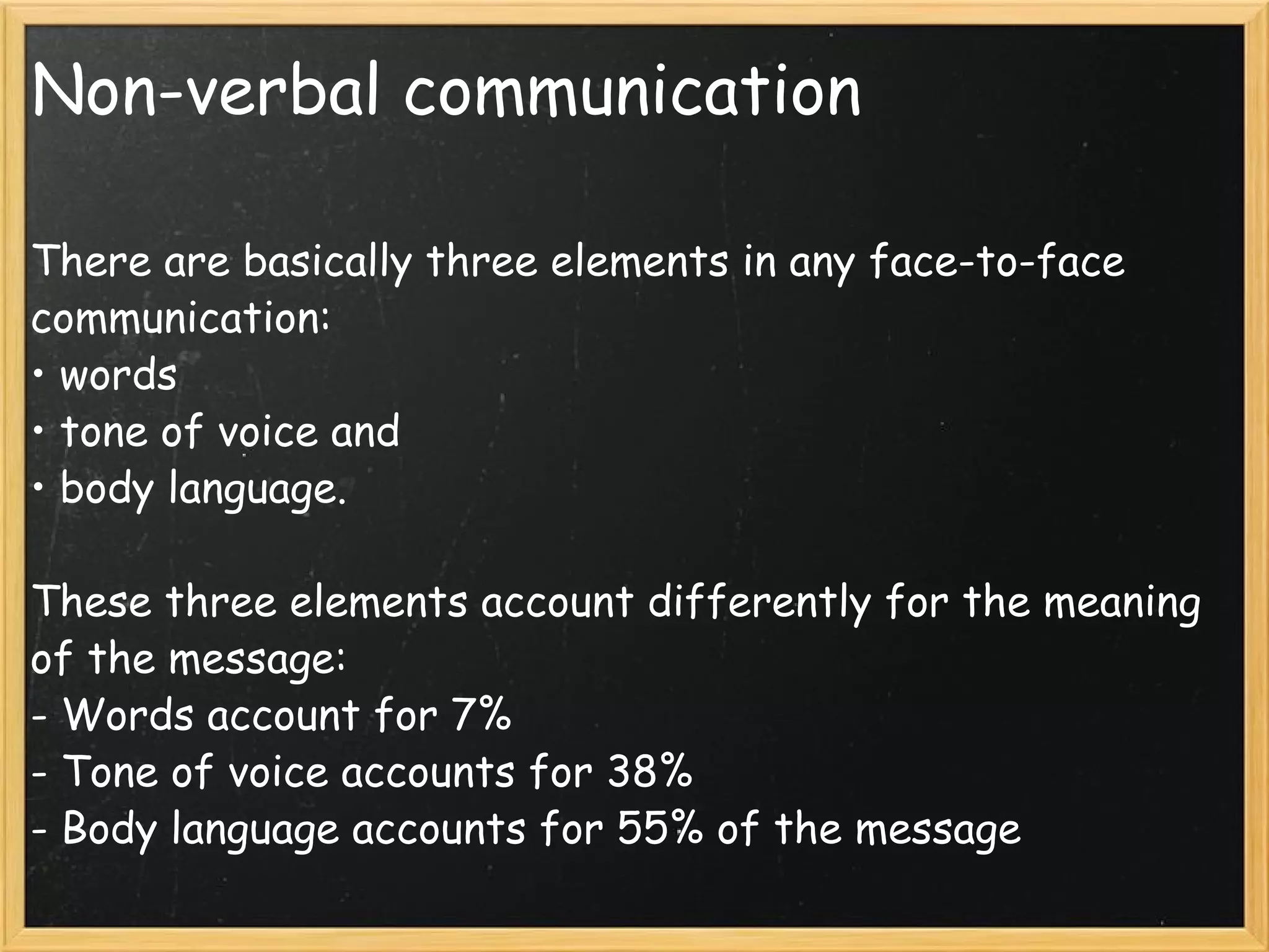 Non-verbal communication There are basically three elements in any face-to-face communication: • words • tone of voice and • body language.  These three elements account differently for the meaning of the message:  - Words account for 7% - Tone of voice accounts for 38%  - Body language accounts for 55% of the message 