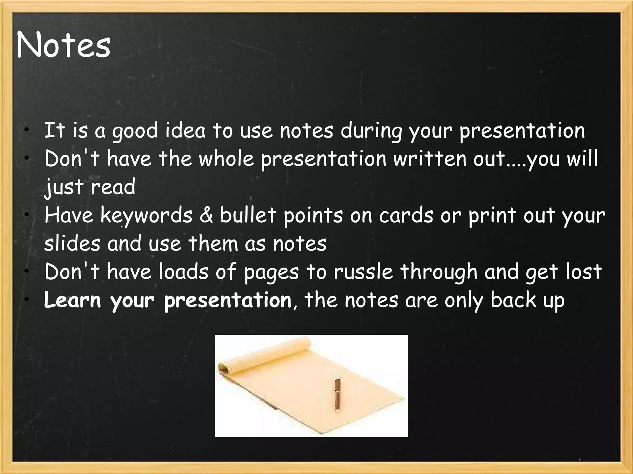 Notes It is a good idea to use notes during your presentation Don't have the whole presentation written out....you will just read Have keywords & bullet points on cards or print out your slides and use them as notes Don't have loads of pages to russle through and get lost Learn your presentation , the notes are only back up  