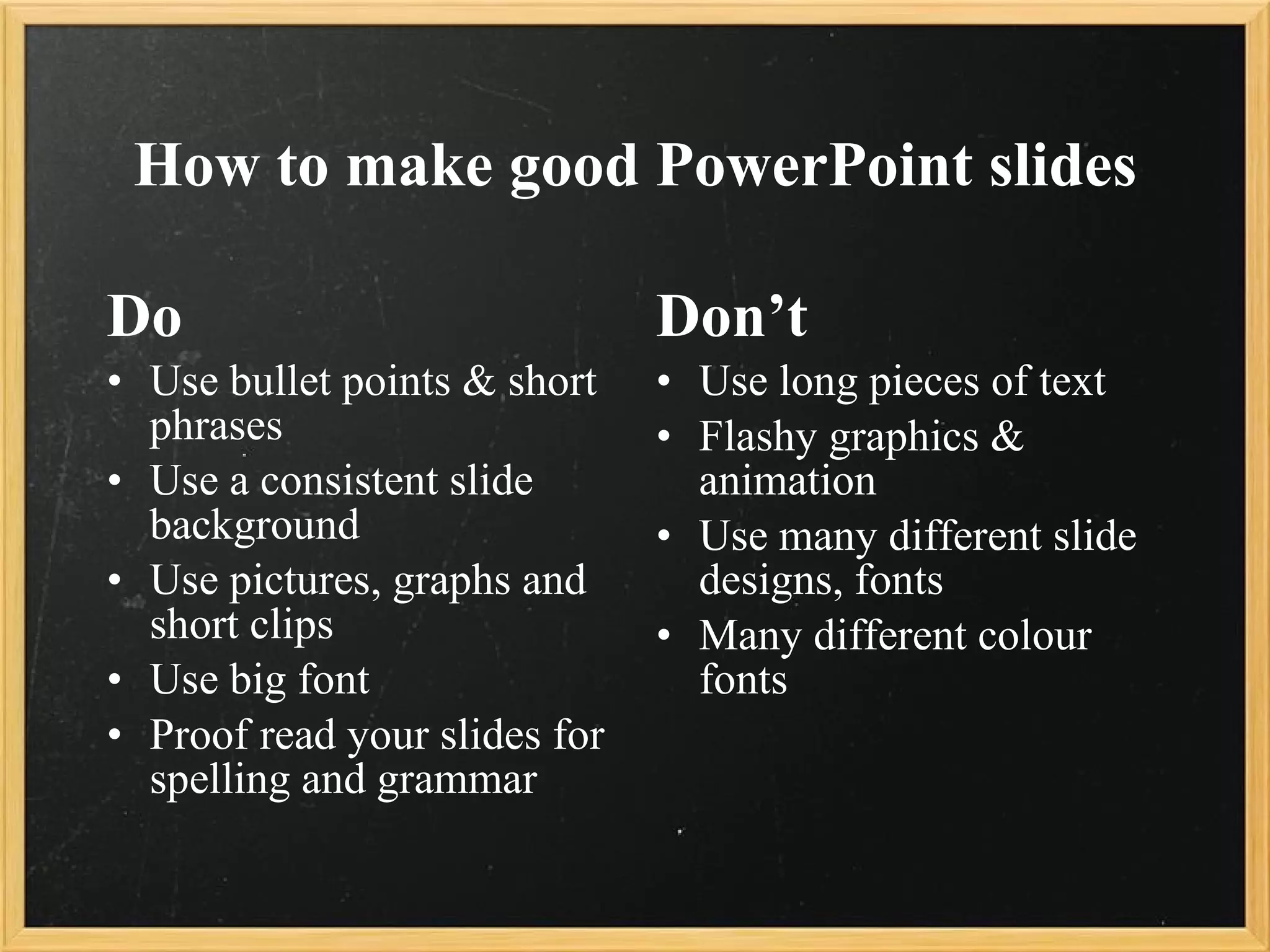 How to make good PowerPoint slides Do Use bullet points & short phrases Use a consistent slide background Use pictures, graphs and short clips Use big font Proof read your slides for spelling and grammar Don’t Use long pieces of text Flashy graphics & animation Use many different slide designs, fonts Many different colour fonts 