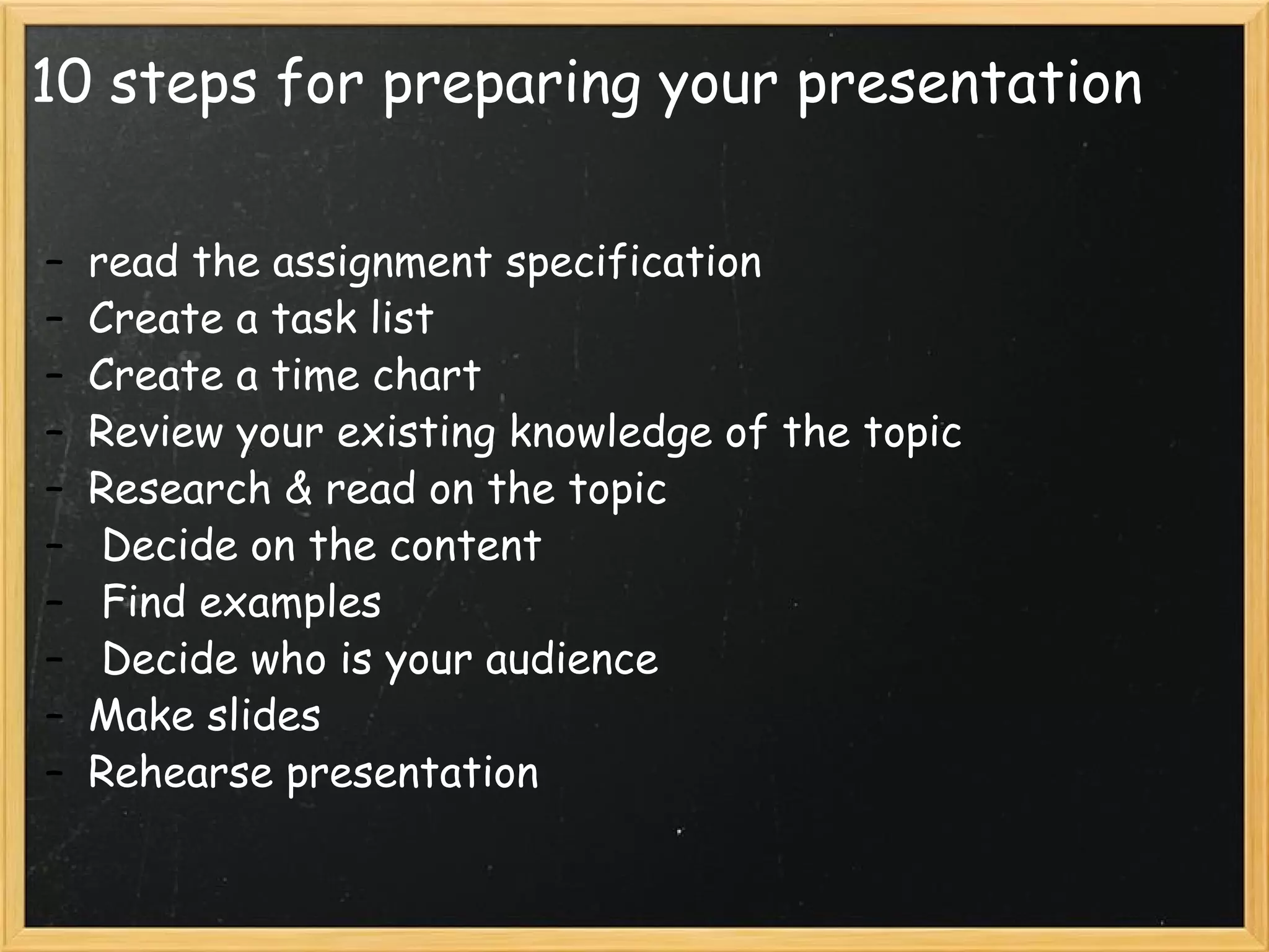 10 steps for preparing your presentation read the assignment specification Create a task list Create a time chart Review your existing knowledge of the topic Research & read on the topic   Decide on the content   Find examples   Decide who is your audience Make slides Rehearse presentation 