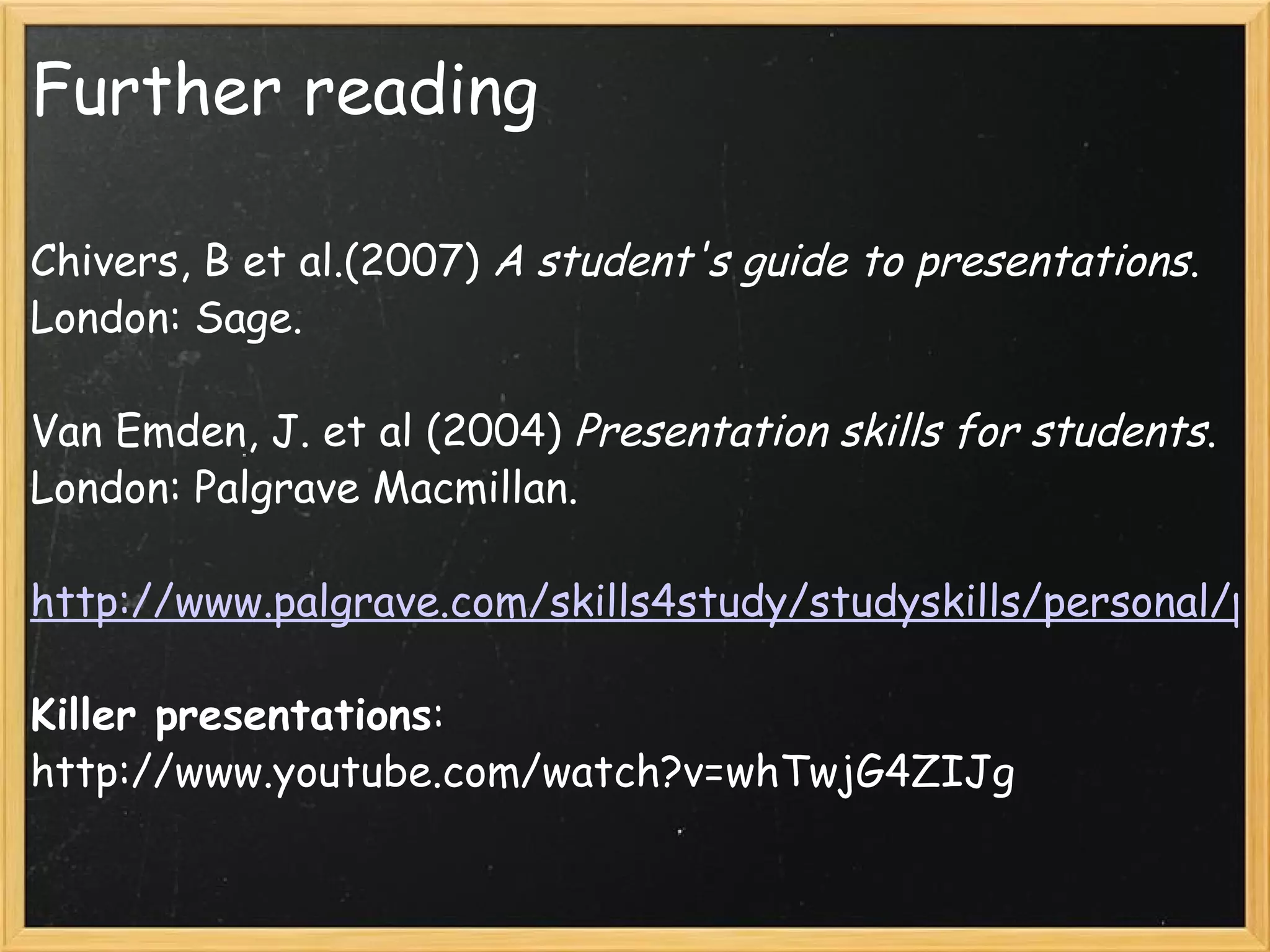 Further reading Chivers, B et al.(2007)  A student's guide to presentations . London: Sage. Van Emden, J. et al (2004)  Presentation skills for students . London: Palgrave Macmillan.   http://www.palgrave.com/skills4study/studyskills/personal/presentation.asp#Remember Killer presentations : http://www.youtube.com/watch?v=whTwjG4ZIJg           