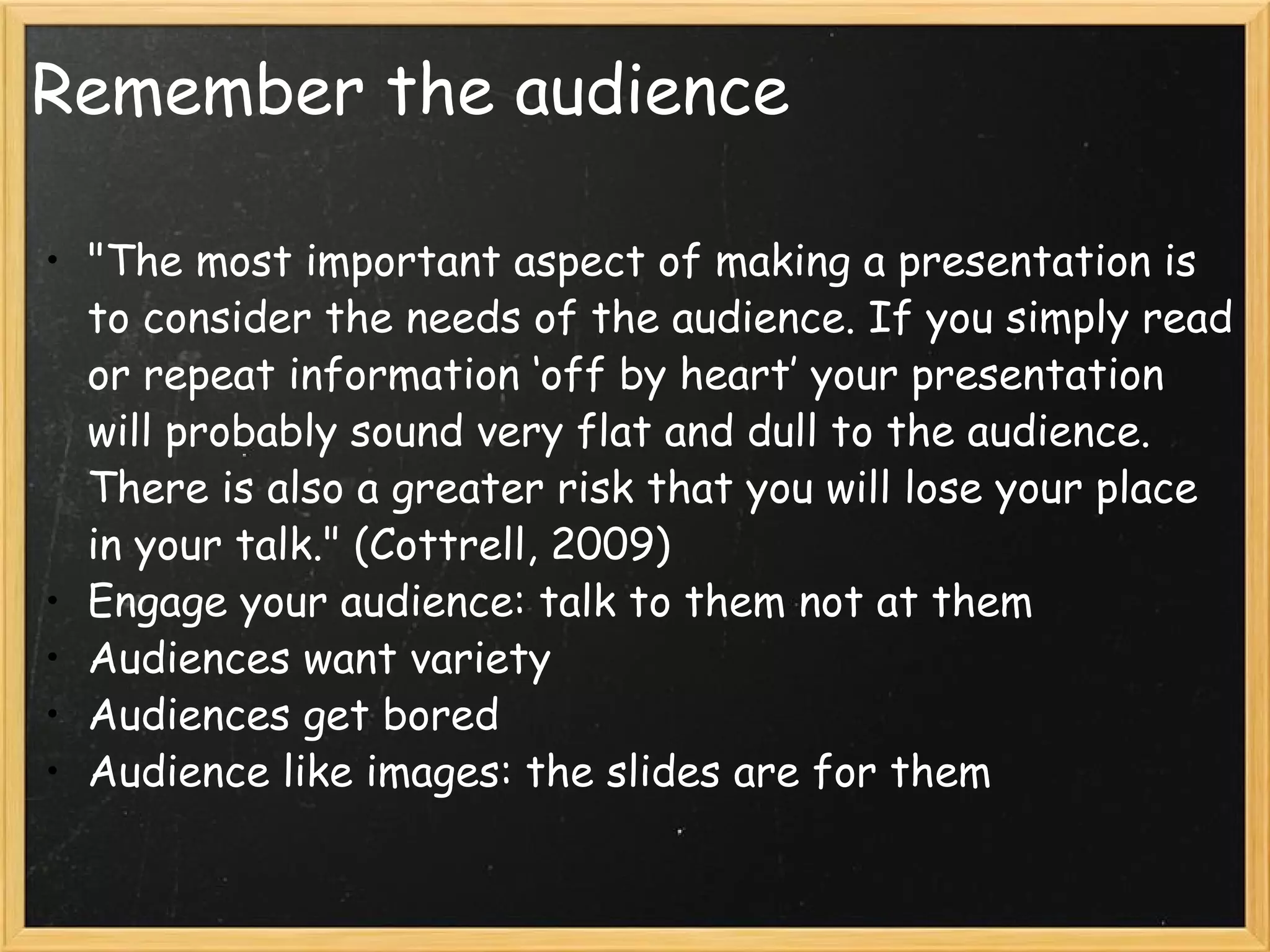 Remember the audience &quot;The most important aspect of making a presentation is to consider the needs of the audience. If you simply read or repeat information ‘off by heart’ your presentation will probably sound very flat and dull to the audience. There is also a greater risk that you will lose your place in your talk.&quot; (Cottrell, 2009) Engage your audience: talk to them not at them Audiences want variety Audiences get bored Audience like images: the slides are for them   