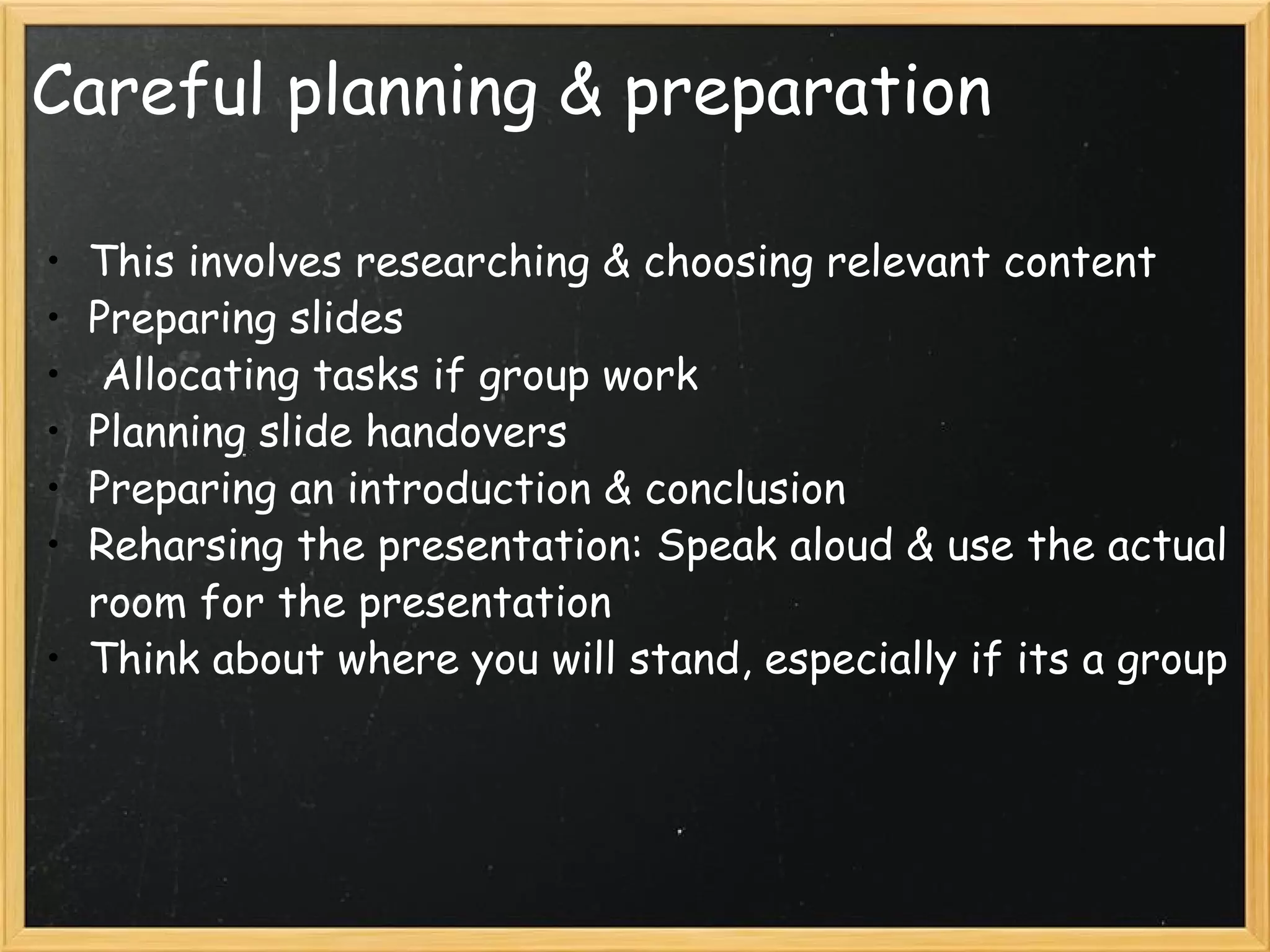 Careful planning & preparation This involves researching & choosing relevant content Preparing slides   Allocating tasks if group work Planning slide handovers Preparing an introduction & conclusion Reharsing the presentation: Speak aloud & use the actual room for the presentation Think about where you will stand, especially if its a group 