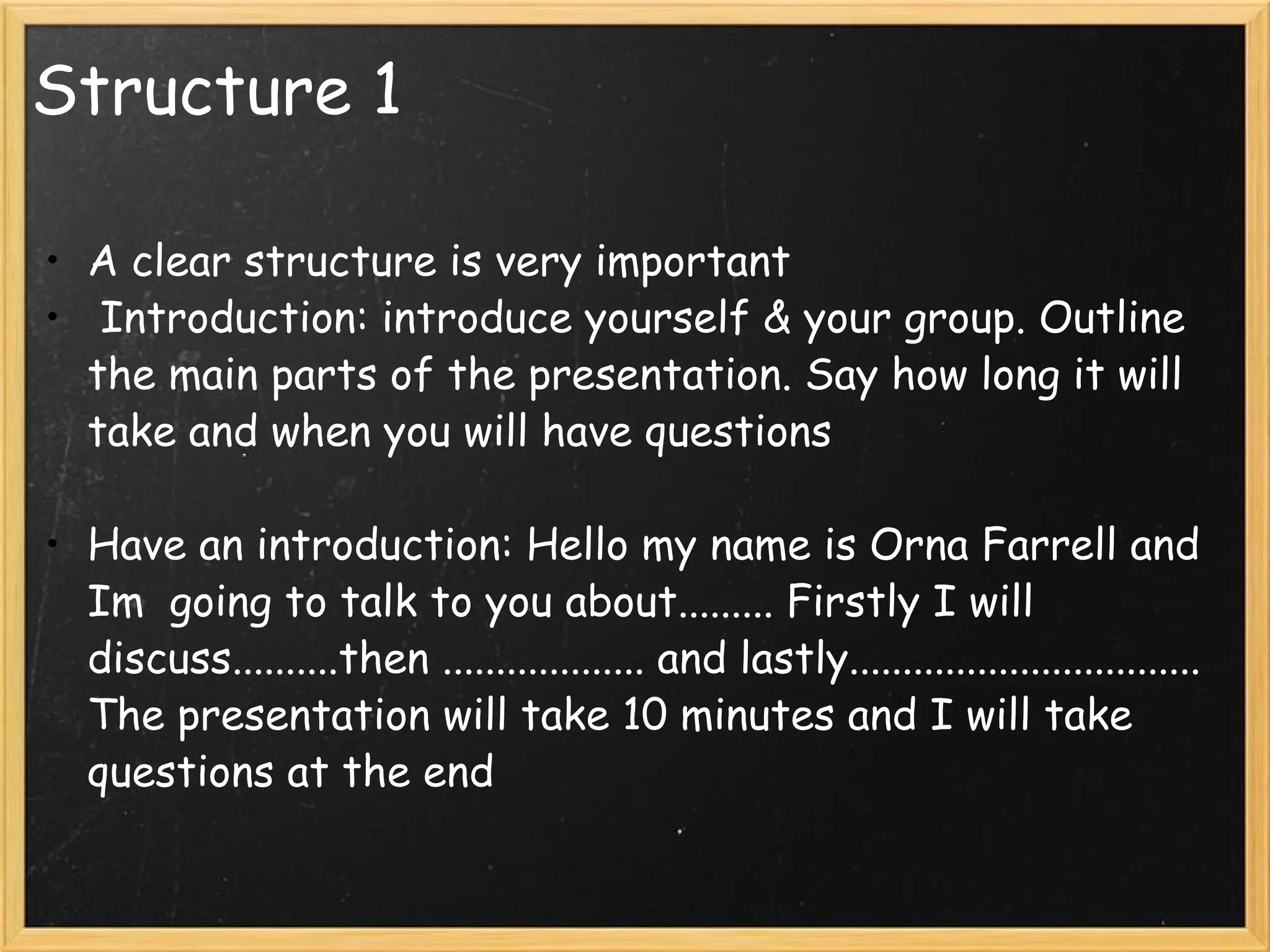 Structure 1 A clear structure is very important   Introduction: introduce yourself & your group. Outline the main parts of the presentation. Say how long it will take and when you will have questions   Have an introduction: Hello my name is Orna Farrell and Im  going to talk to you about......... Firstly I will discuss..........then ................... and lastly................................. The presentation will take 10 minutes and I will take questions at the end  