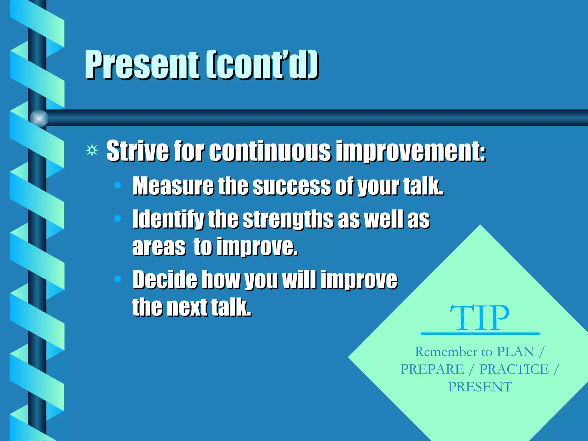 Present (cont’d) Strive for continuous improvement: Measure the success of your talk. Identify the strengths as well as areas  to improve. Decide how you will improve the next talk. TIP  Remember to PLAN / PREPARE / PRACTICE / PRESENT 