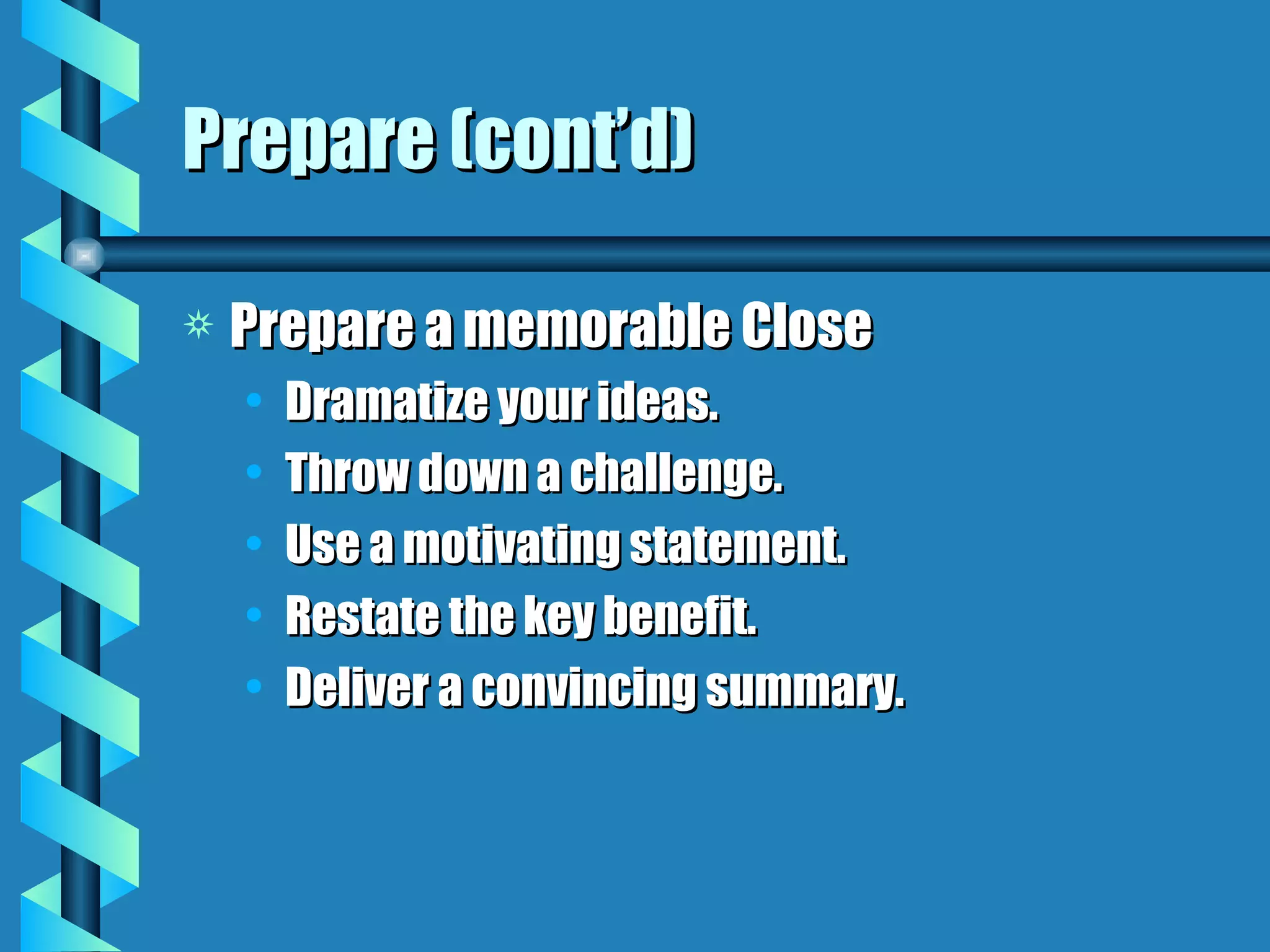 Prepare (cont’d) Prepare a memorable Close Dramatize your ideas. Throw down a challenge. Use a motivating statement. Restate the key benefit. Deliver a convincing summary. 