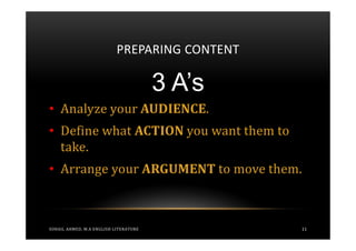 PREPARING CONTENT

                                       3 A’s
• Analyze your AUDIENCE.
• Define what ACTION you want them to
  take.
• Arrange your ARGUMENT to move them.



SOHAIL AHMED, M.A ENGLISH LITERATURE           11
 