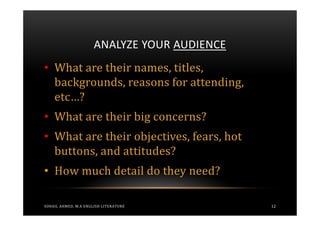 ANALYZE YOUR AUDIENCE
• What are their names, titles,
  backgrounds, reasons for attending,
  etc…?
• What are their big concerns?
• What are their objectives, fears, hot
  buttons, and attitudes?
• How much detail do they need?

SOHAIL AHMED, M.A ENGLISH LITERATURE          12
 