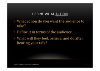 DEFINE WHAT ACTION
• What action do you want the audience to
  take?
• Define it in terms of the audience.
• What will they feel, believe, and do after
  hearing your talk?




SOHAIL AHMED, M.A ENGLISH LITERATURE           13
 