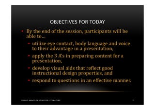 OBJECTIVES FOR TODAY
• By the end of the session, participants will be
  able to…
   • utilize eye contact, body language and voice
     to their advantage in a presentation,
   • apply the 3 A’s in preparing content for a
     presentation,
   • develop visual aids that reflect good
     instructional design properties, and
   • respond to questions in an effective manner.


SOHAIL AHMED, M.A ENGLISH LITERATURE                2
 