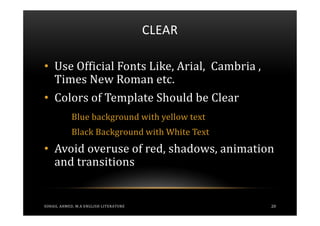 CLEAR

• Use Official Fonts Like, Arial, Cambria ,
  Times New Roman etc.
• Colors of Template Should be Clear
            Blue background with yellow text
            Black Background with White Text
• Avoid overuse of red, shadows, animation
  and transitions


SOHAIL AHMED, M.A ENGLISH LITERATURE           20
 