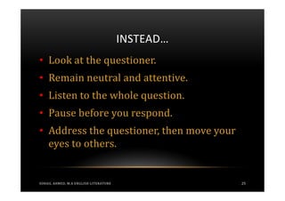 INSTEAD…
• Look at the questioner.
• Remain neutral and attentive.
• Listen to the whole question.
• Pause before you respond.
• Address the questioner, then move your
  eyes to others.


SOHAIL AHMED, M.A ENGLISH LITERATURE              25
 