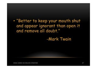 • “Better to keep your mouth shut
  and appear ignorant than open it
  and remove all doubt.”
                                       -Mark Twain




SOHAIL AHMED, M.A ENGLISH LITERATURE                 27
 
