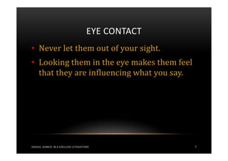 EYE CONTACT
• Never let them out of your sight.
• Looking them in the eye makes them feel
  that they are influencing what you say.




SOHAIL AHMED, M.A ENGLISH LITERATURE            7
 