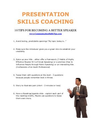 PRESENTATION
    SKILLS COACHING
 10 TIPS FOR BECOMING A BETTER SPEAKER
                  www.CommunicationSkillsTips.com


1. Avoid boring, predictable openings “My topic today is…”



2. Make sure the introducer gives you a great intro to establish your
   credibility



3. Spice up your title - either offer a framework (7 Habits of Highly
   Effective People/ 5C’s of Great Speaking) or a promise (How to
   Influence People through Public Speaking) or an interesting title
   (Confessions of an Audit Professional)



4. Tease them with questions at the start - 3 questions
   because people remember best in threes



5. Story to illustrate pain (short - 2 minutes or less)



6. Have a Roadmap/agenda slide - explain each part of
   the roadmap briefly. Maybe use questions to tease
   them even more.
 