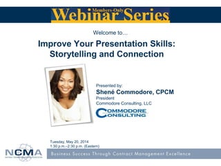 Presented by:
Shené Commodore, CPCM
President
Commodore Consulting, LLC
Tuesday, May 20, 2014
1:30 p.m.–2:30 p.m. (Eastern)
Welcome to…
Improve Your Presentation Skills:
Storytelling and Connection
 