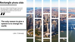 Rectangle photo slide
My name is Rahul Singh Bhorayal. I have built
this presentation. I guess it really looks nice. I
would also like to build more and more of
this quality in future.
“
The only reason to give a
speech is to change the
world.
- John F. Kennedy
 