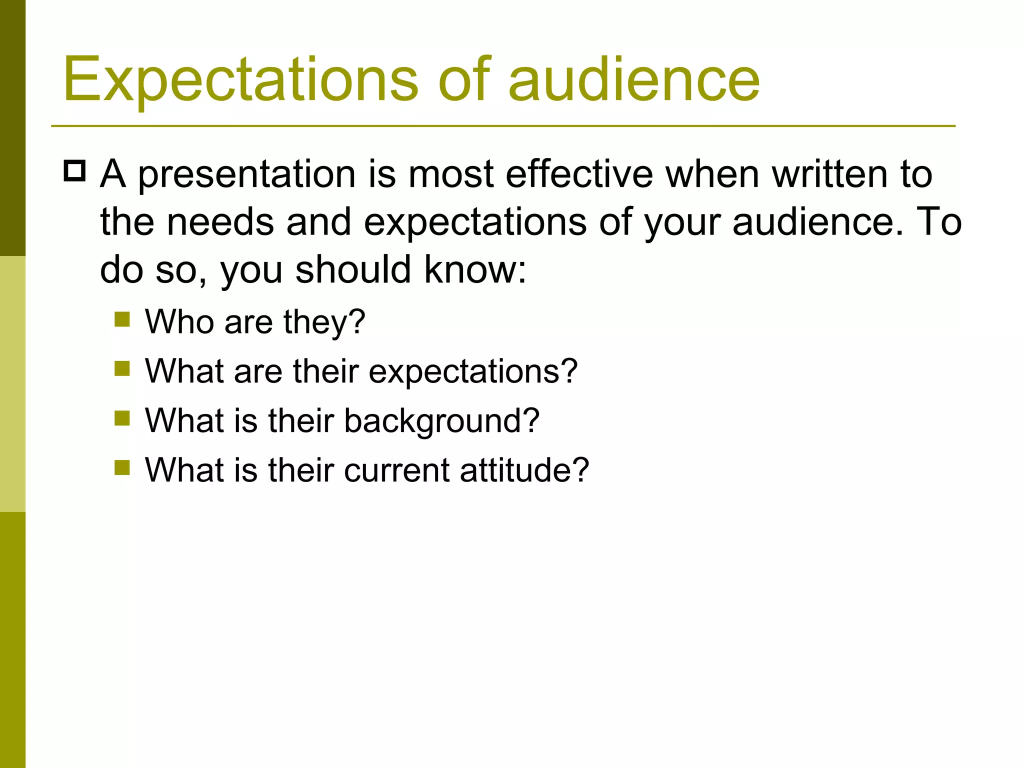 Expectations of audience A presentation is most effective when written to the needs and expectations of your audience. To do so, you should know: Who are they? What are their expectations? What is their background? What is their current attitude? 