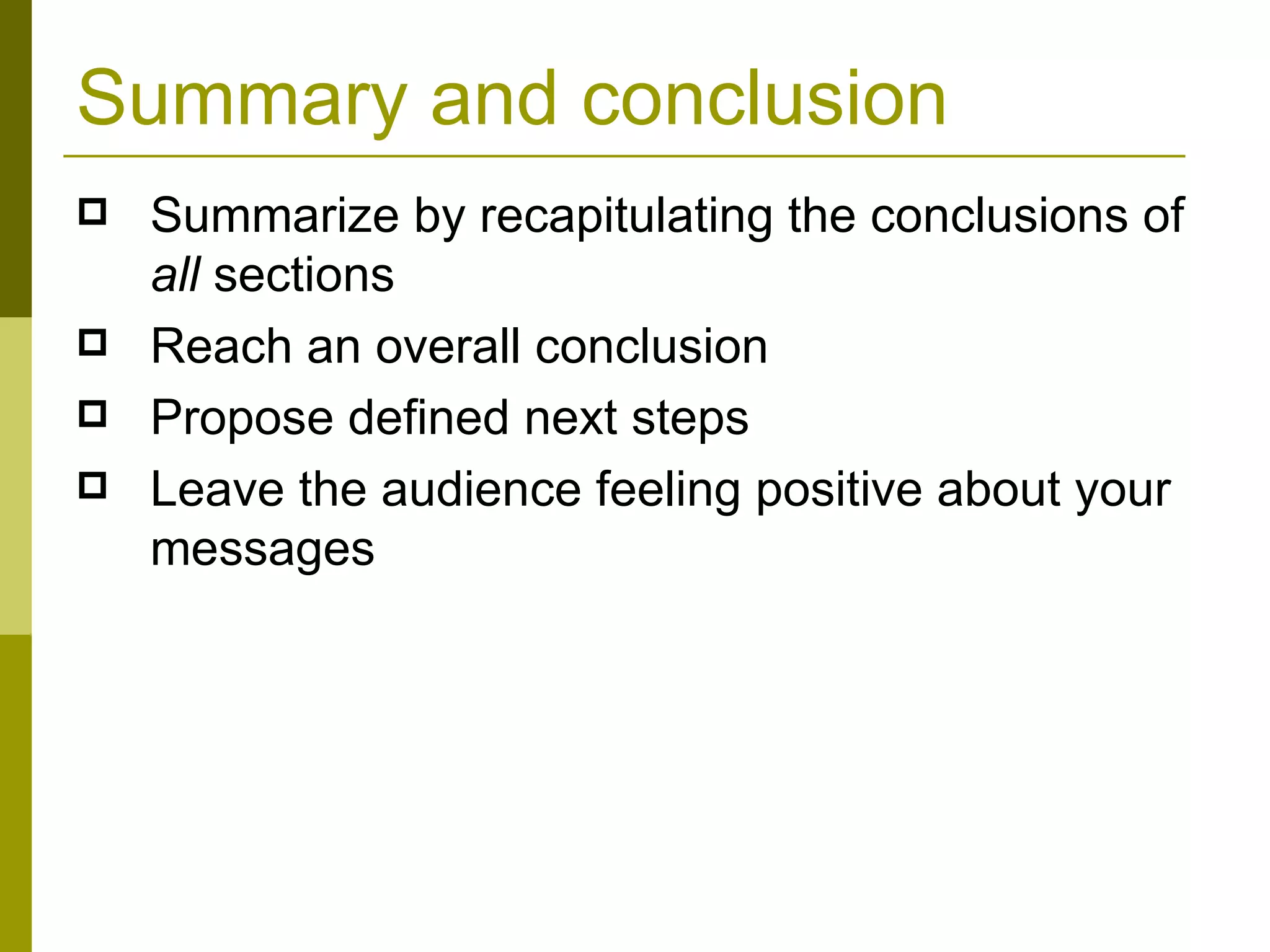 Summary and conclusion Summarize by recapitulating the conclusions of  all  sections Reach an overall conclusion Propose defined next steps Leave the audience feeling positive about your messages 