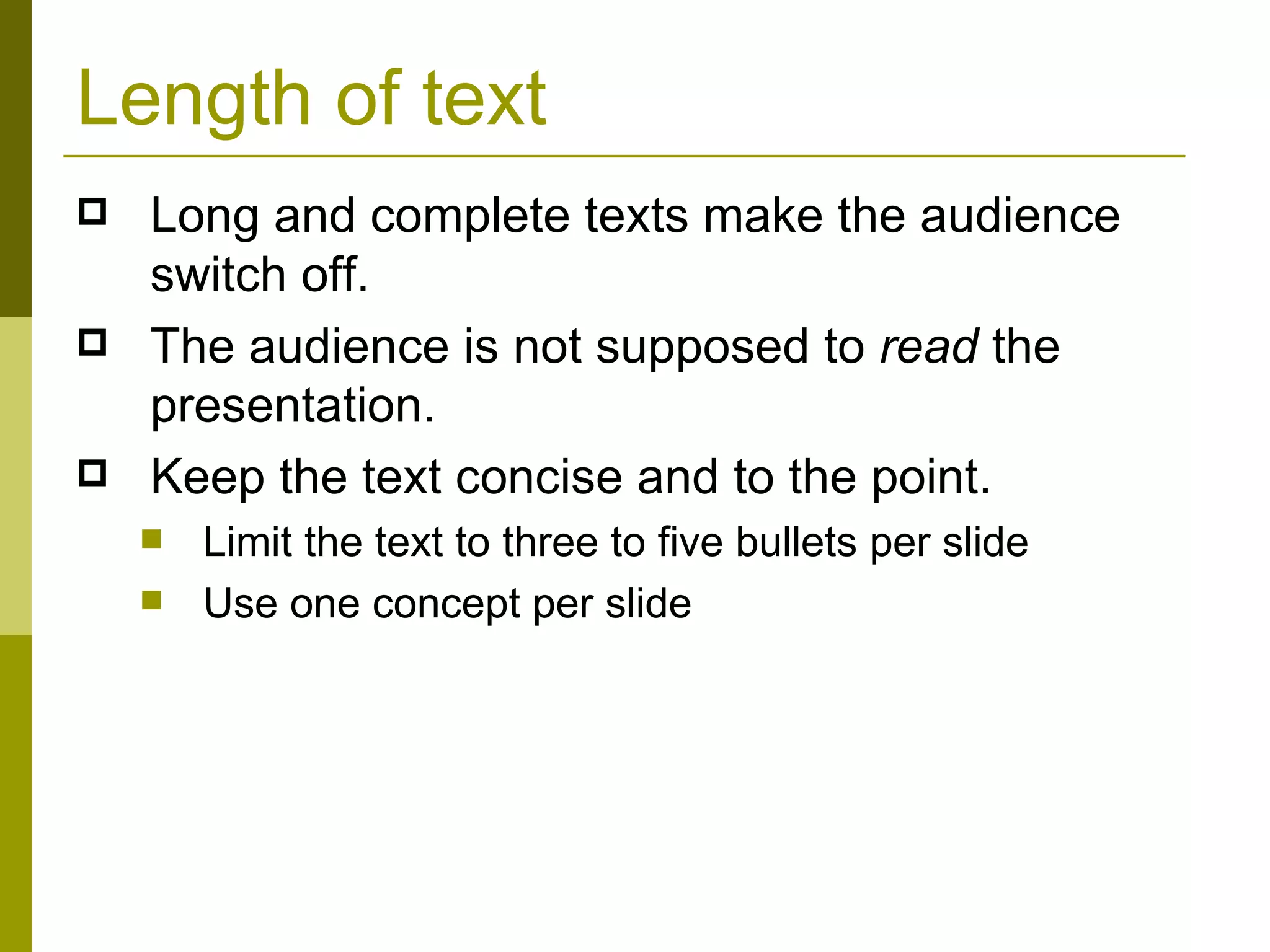 Length of text Long and complete texts make the audience switch off.  The audience is not supposed to  read  the presentation. Keep the text concise and to the point. Limit the text to three to five bullets per slide Use one concept per slide 