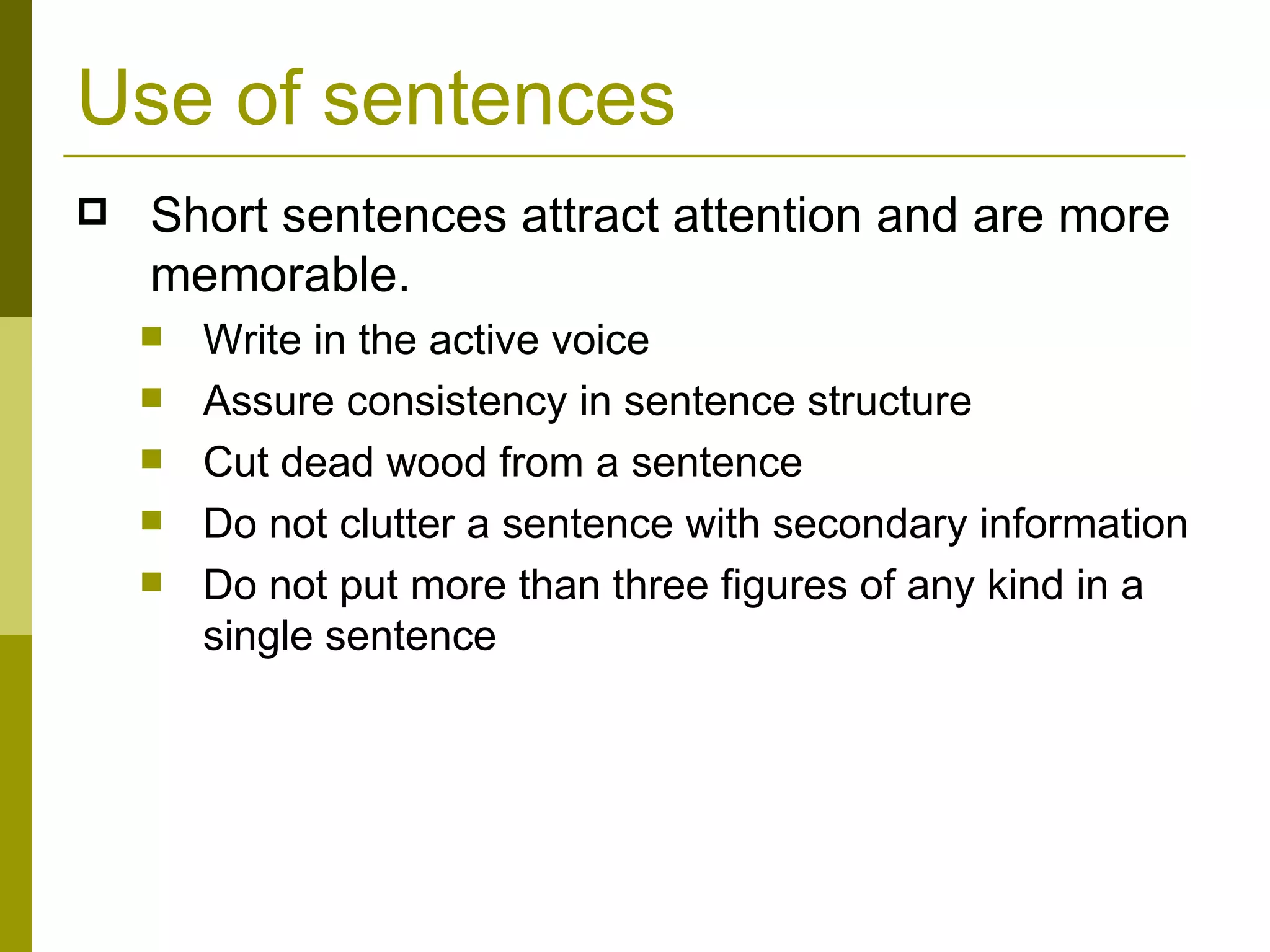 Use of sentences Short sentences attract attention and are more memorable. Write in the active voice Assure consistency in sentence structure Cut dead wood from a sentence Do not clutter a sentence with secondary information Do not put more than three figures of any kind in a single sentence 