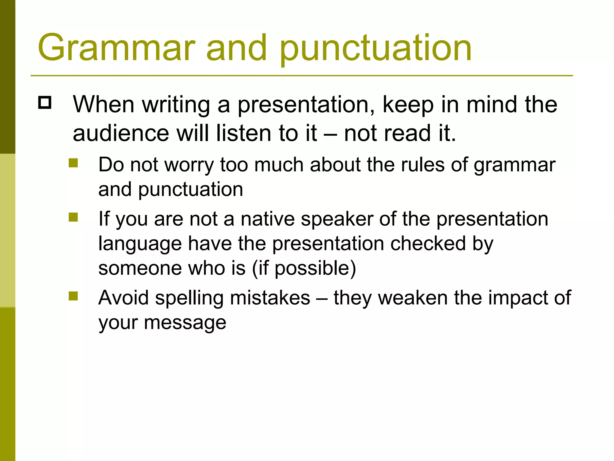 Grammar and punctuation When writing a presentation, keep in mind the audience will listen to it – not read it.  Do not worry too much about the rules of grammar and punctuation If you are not a native speaker of the presentation language have the presentation checked by someone who is (if possible) Avoid spelling mistakes – they weaken the impact of your message 