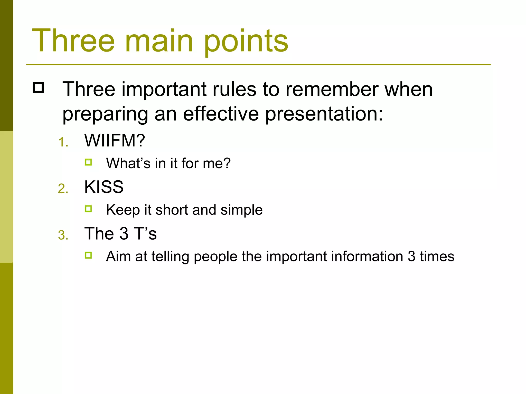 Three main points Three important rules to remember when preparing an effective presentation: WIIFM? What’s in it for me?  KISS Keep it short and simple The 3 T’s Aim at telling people the important information 3 times 
